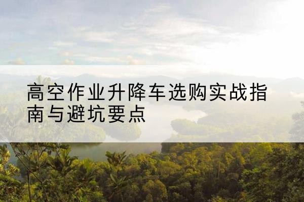 琼海升降车怎么选-高空作业升降车选购实战指南与避坑要点