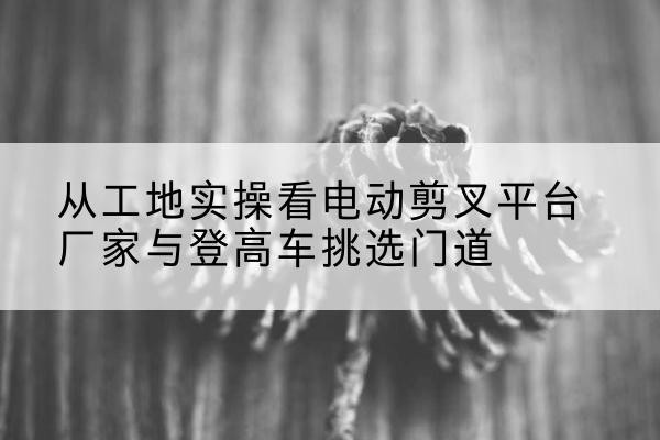 琼海电动剪叉升降平台厂家-从工地实操看电动剪叉平台厂家与登高车挑选门道