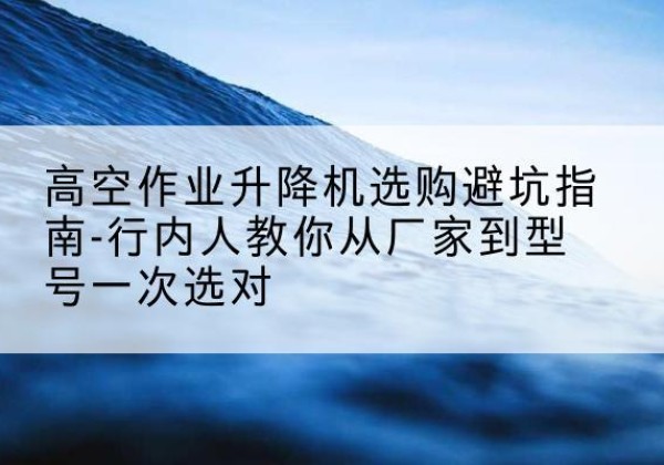 琼海升降平台厂家-高空作业升降机选购避坑指南-行内人教你从厂家到型号一次选对