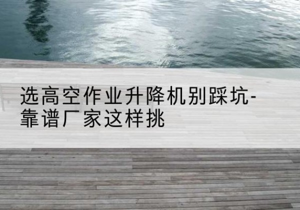 琼海剪叉式升降机厂家-选高空作业升降机别踩坑-靠谱厂家这样挑