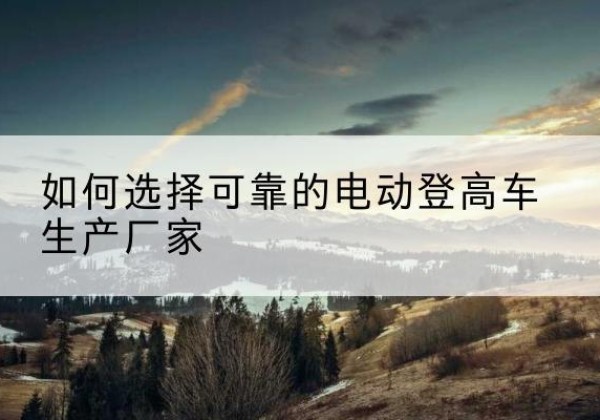 琼海电动登高车厂家-如何选择可靠的电动登高车生产厂家