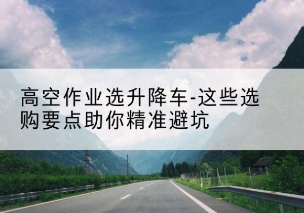 琼海升降车厂家-高空作业选升降车-这些选购要点助你*避坑