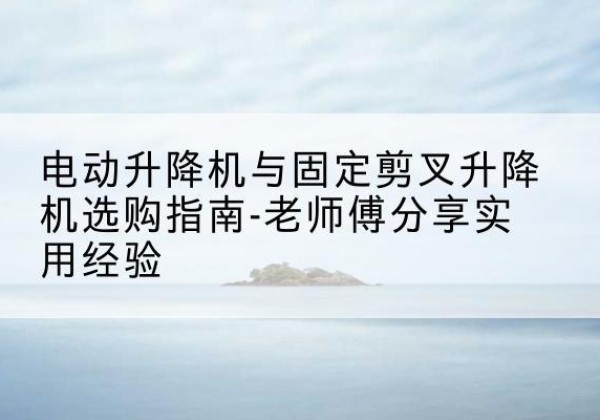 琼海电动升降机怎么选-电动升降机与固定剪叉升降机选购指南-老师傅分享实用经验