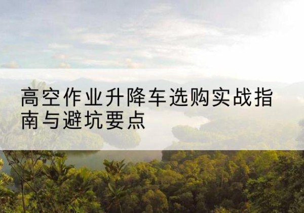 琼海升降车怎么选-高空作业升降车选购实战指南与避坑要点