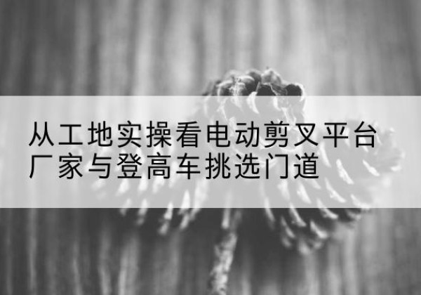 琼海电动剪叉升降平台厂家-从工地实操看电动剪叉平台厂家与登高车挑选门道